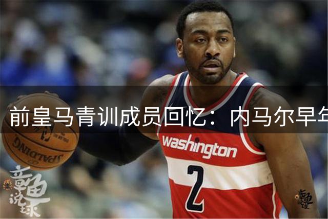 前皇马青训成员回忆：内马尔早年试训皇马未留队秘闻